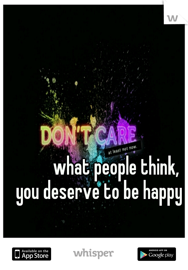 



what people think, you deserve to be happy