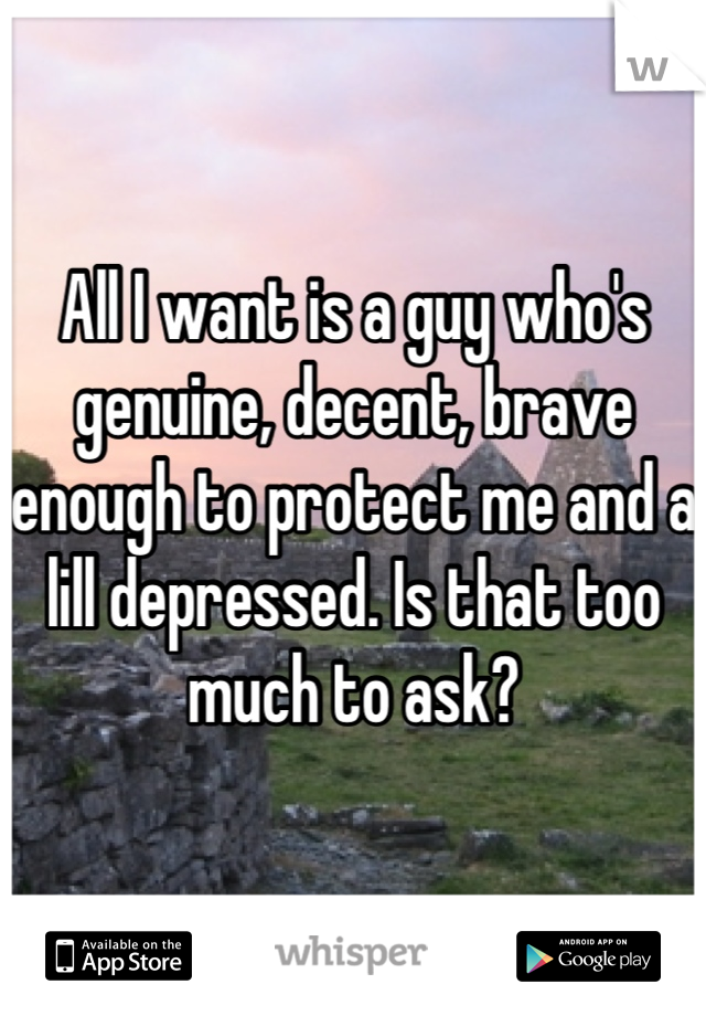 All I want is a guy who's genuine, decent, brave enough to protect me and a lill depressed. Is that too much to ask?