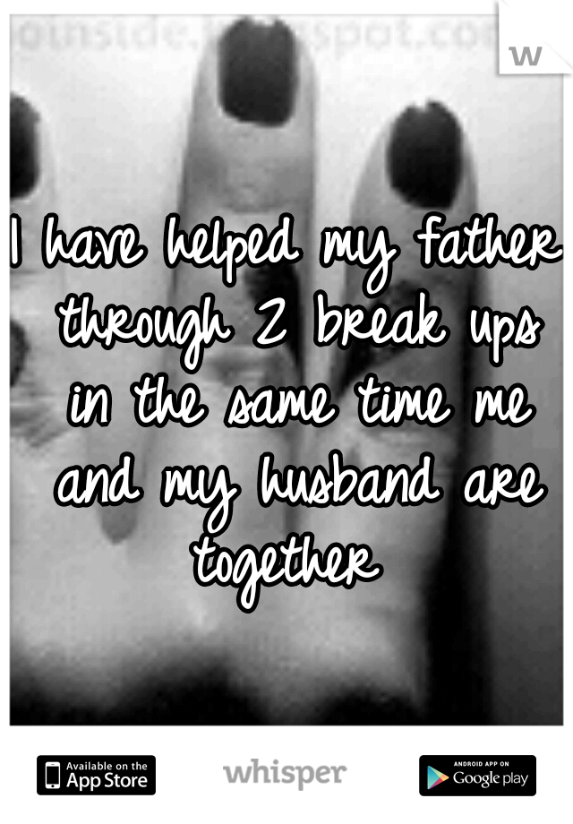 I have helped my father through 2 break ups in the same time me and my husband are together 