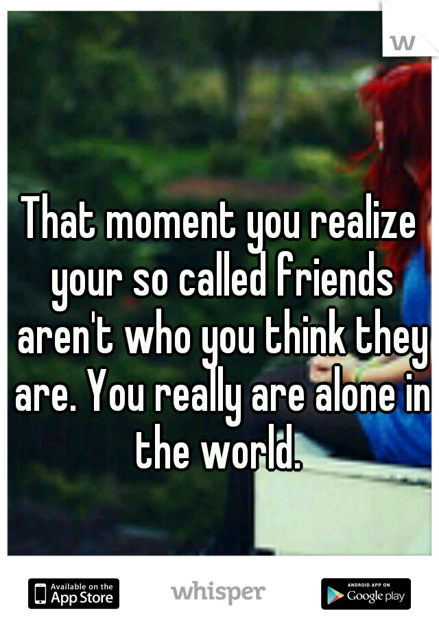 That moment you realize your so called friends aren't who you think they are. You really are alone in the world. 