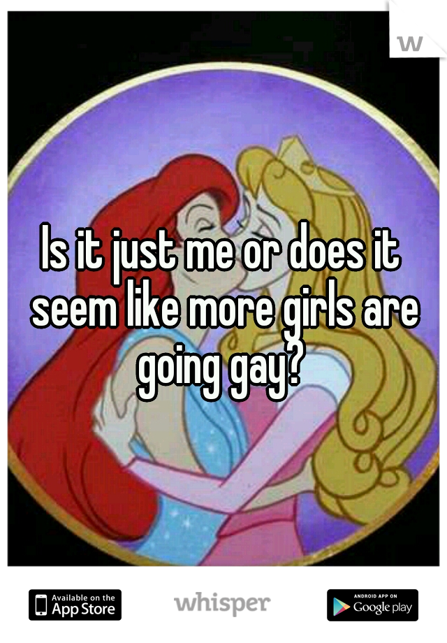 Is it just me or does it seem like more girls are going gay? 