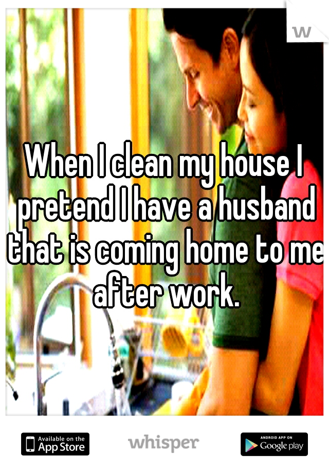 When I clean my house I pretend I have a husband that is coming home to me after work.
