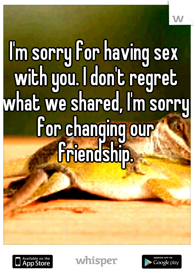 I'm sorry for having sex with you. I don't regret what we shared, I'm sorry for changing our friendship.