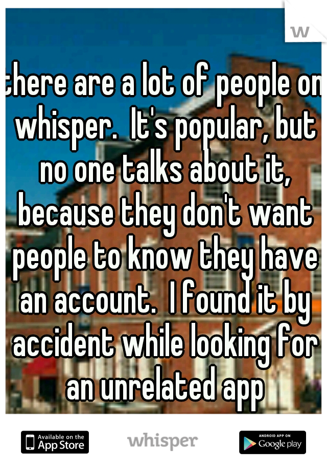there are a lot of people on whisper.  It's popular, but no one talks about it, because they don't want people to know they have an account.  I found it by accident while looking for an unrelated app
