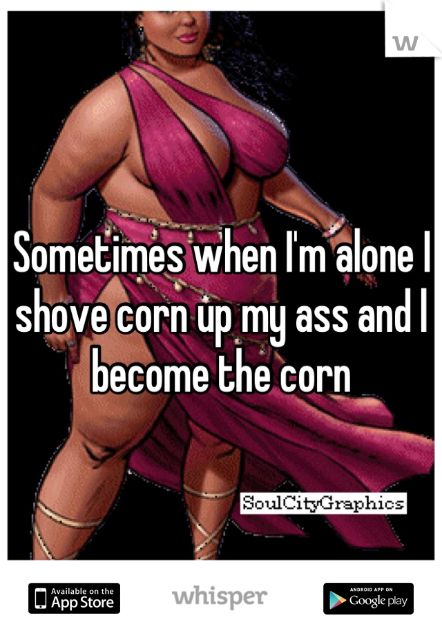 Sometimes when I'm alone I shove corn up my ass and l become the corn