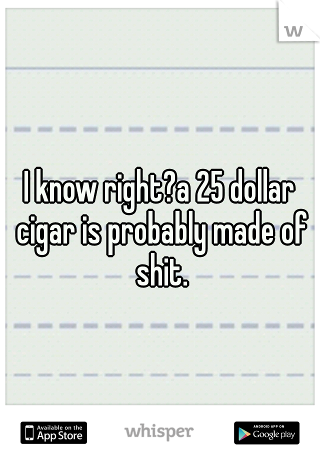 I know right?a 25 dollar cigar is probably made of shit.