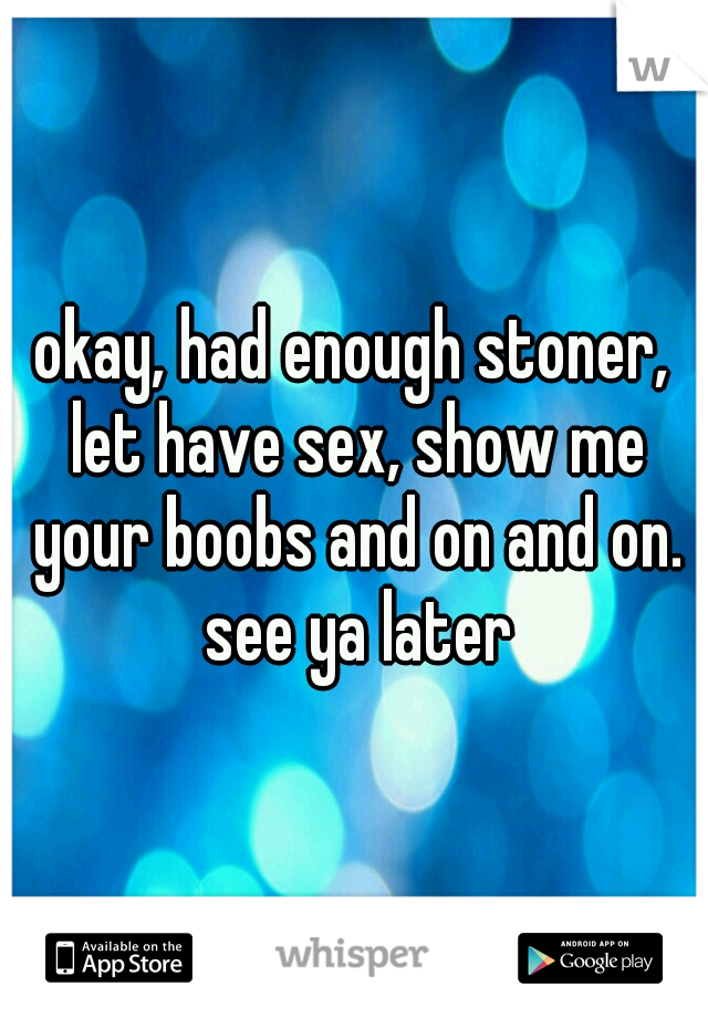 okay, had enough stoner, let have sex, show me your boobs and on and on. see ya later