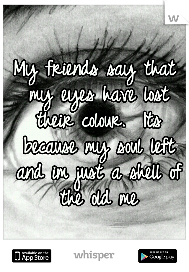 My friends say that my eyes have lost their colour. 
Its because my soul left and im just a shell of the old me