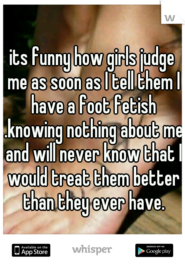 its funny how girls judge me as soon as I tell them I have a foot fetish .knowing nothing about me and will never know that I would treat them better than they ever have.