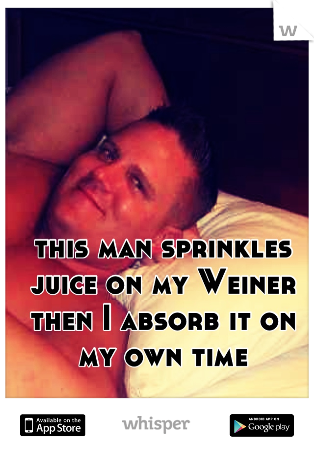 this man sprinkles juice on my Weiner then I absorb it on my own time