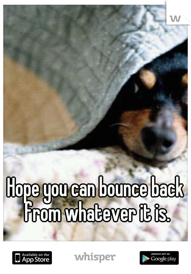 Hope you can bounce back from whatever it is.