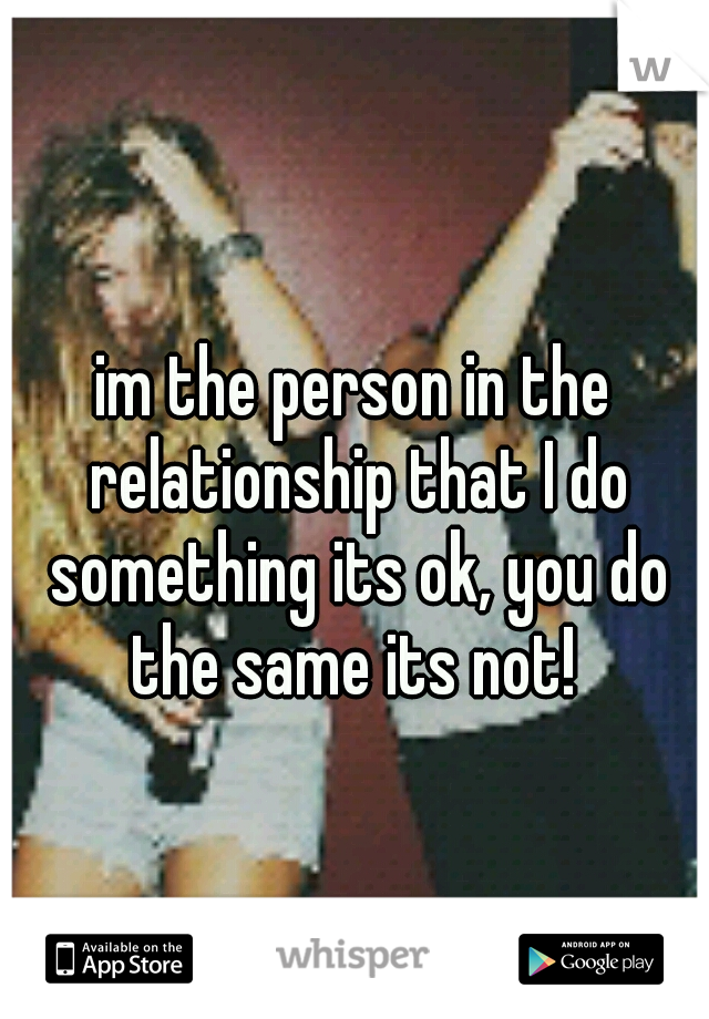 im the person in the relationship that I do something its ok, you do the same its not! 