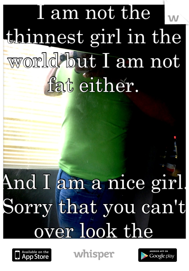 I am not the thinnest girl in the world but I am not fat either. 



And I am a nice girl.
Sorry that you can't over look the physical stuff.