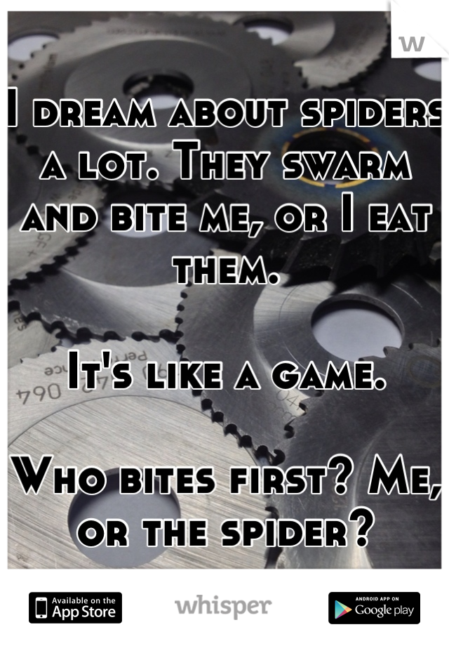 I dream about spiders a lot. They swarm and bite me, or I eat them. 

It's like a game. 

Who bites first? Me, or the spider?
