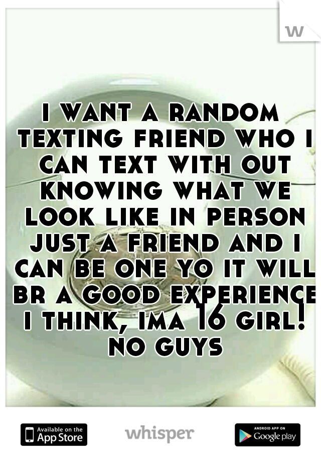 i want a random texting friend who i can text with out knowing what we look like in person just a friend and i can be one yo it will br a good experience i think, ima 16 girl! no guys