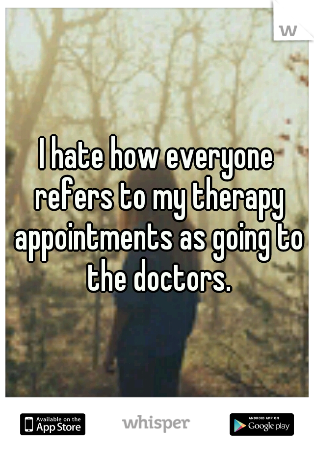 I hate how everyone refers to my therapy appointments as going to the doctors.