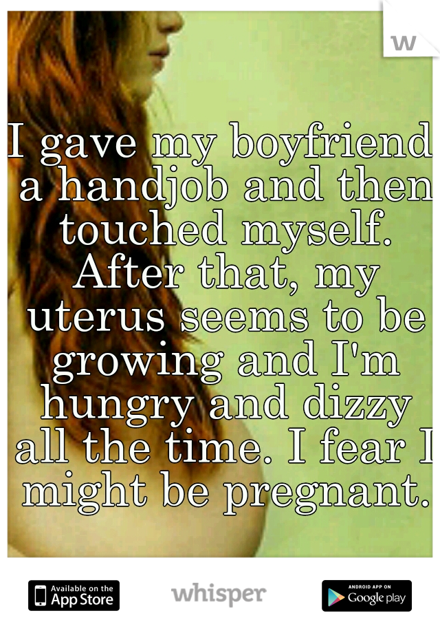 I gave my boyfriend a handjob and then touched myself. After that, my uterus seems to be growing and I'm hungry and dizzy all the time. I fear I might be pregnant.