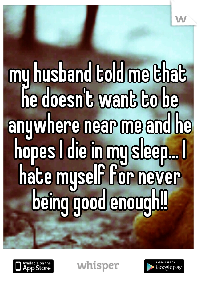 my husband told me that he doesn't want to be anywhere near me and he hopes I die in my sleep... I hate myself for never being good enough!!