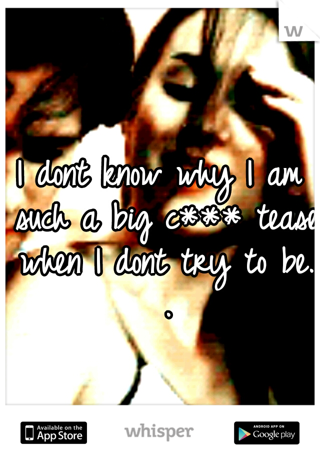 I dont know why I am such a big c*** tease when I dont try to be. .