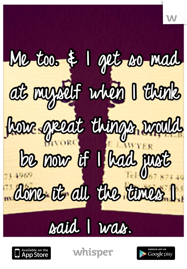 Me too. & I get so mad at myself when I think how great things would be now if I had just done it all the times I said I was. 