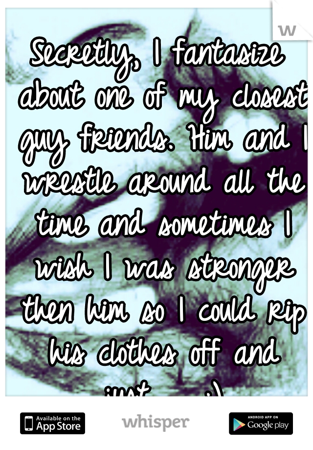 Secretly, I fantasize about one of my closest guy friends. Him and I wrestle around all the time and sometimes I wish I was stronger then him so I could rip his clothes off and just...... ;)