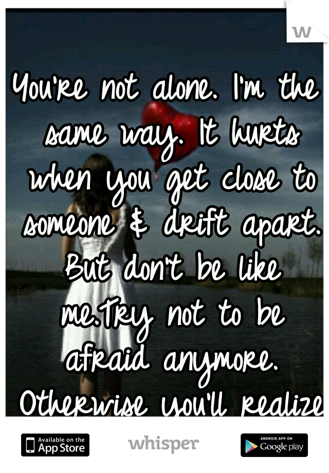 You're not alone. I'm the same way. It hurts when you get close to someone & drift apart. But don't be like me.Try not to be afraid anymore. Otherwise you'll realize you now have no one but yourself. 