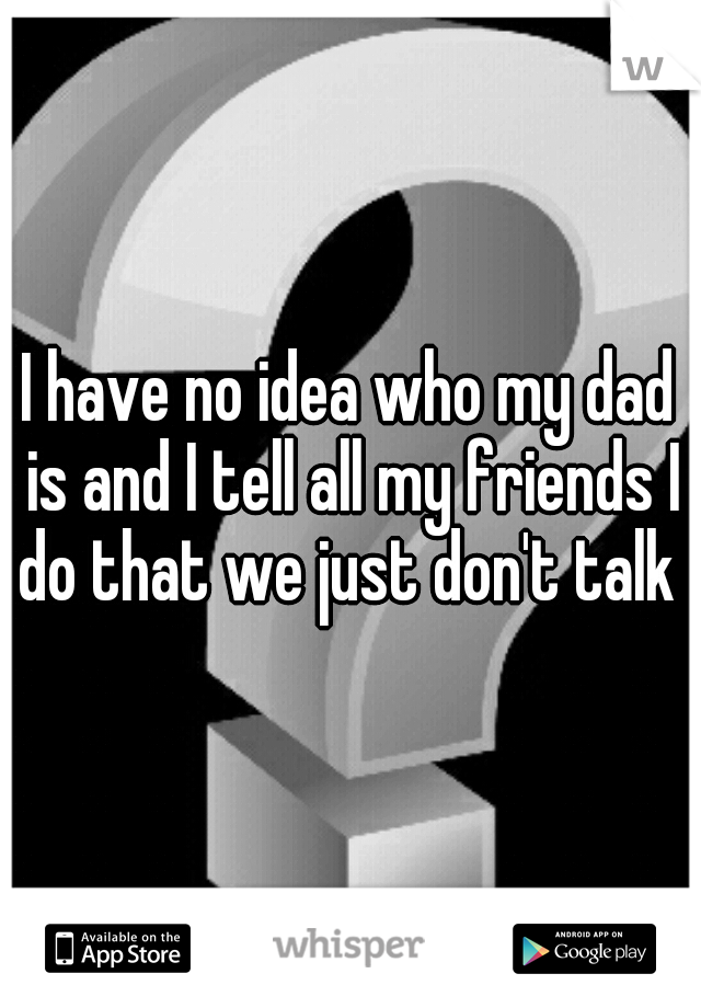 I have no idea who my dad is and I tell all my friends I do that we just don't talk 