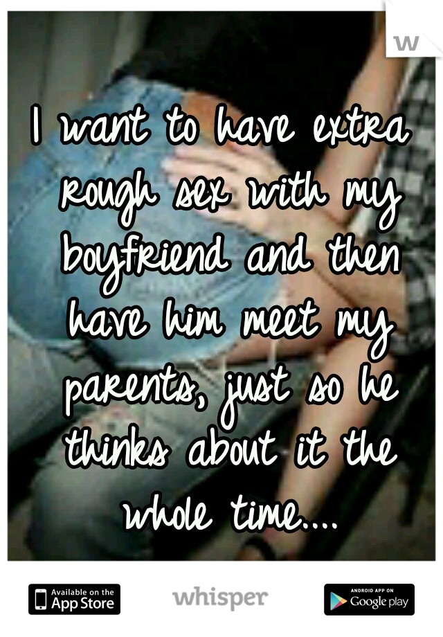 I want to have extra rough sex with my boyfriend and then have him meet my parents, just so he thinks about it the whole time....