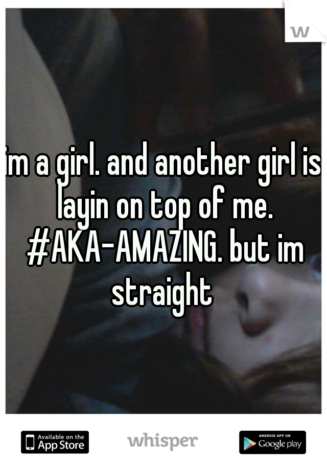 im a girl. and another girl is layin on top of me. #AKA-AMAZING. but im straight 