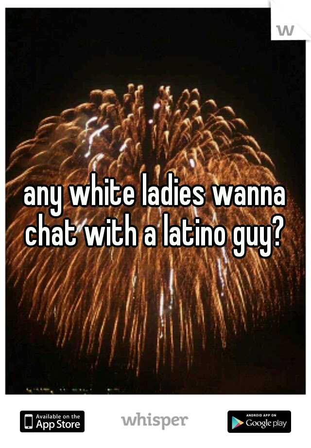 any white ladies wanna chat with a latino guy? 