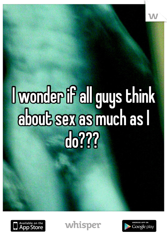 I wonder if all guys think about sex as much as I do??? 