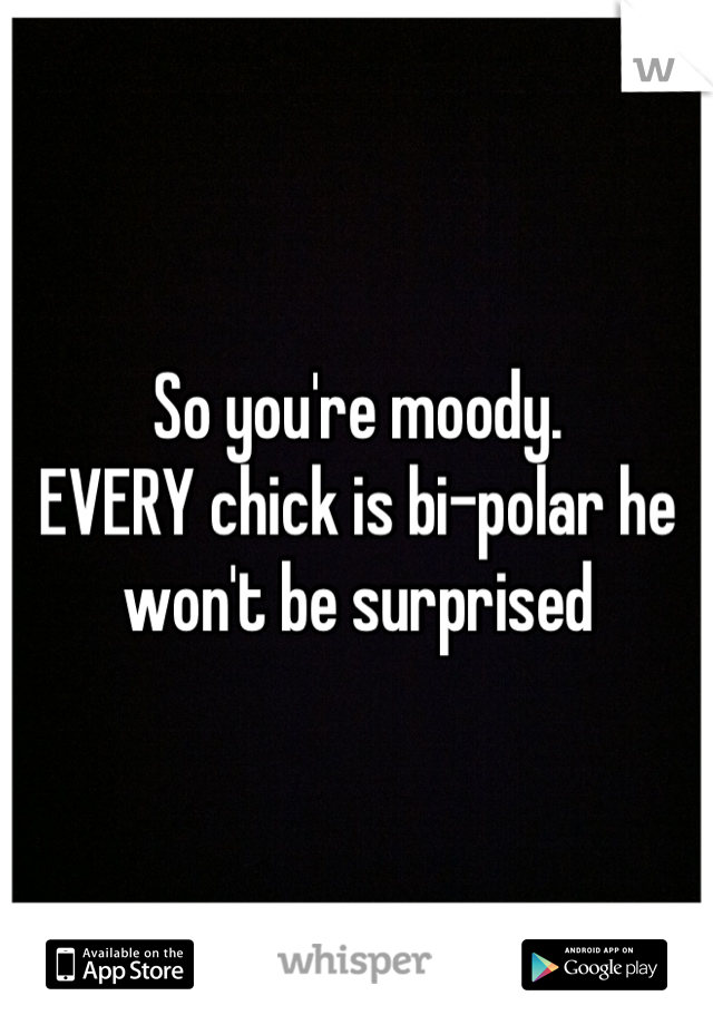 So you're moody. 
EVERY chick is bi-polar he won't be surprised