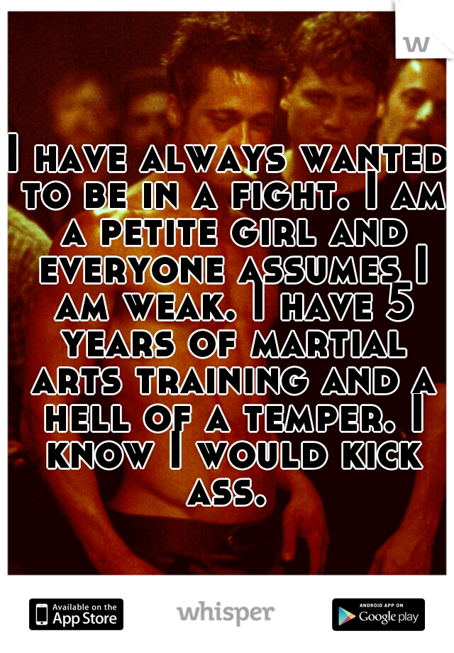 I have always wanted to be in a fight. I am a petite girl and everyone assumes I am weak. I have 5 years of martial arts training and a hell of a temper. I know I would kick ass. 