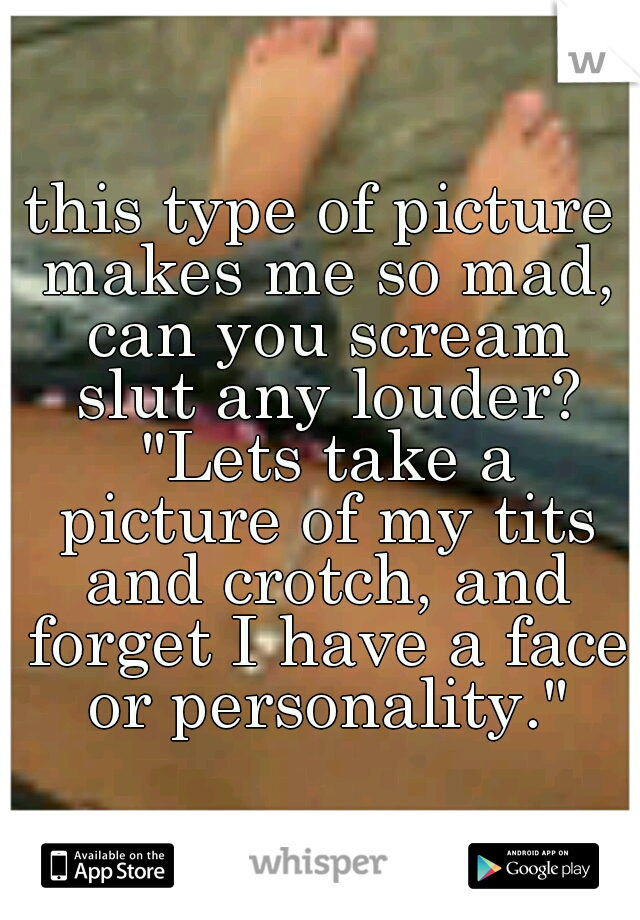 this type of picture makes me so mad, can you scream slut any louder? "Lets take a picture of my tits and crotch, and forget I have a face or personality."