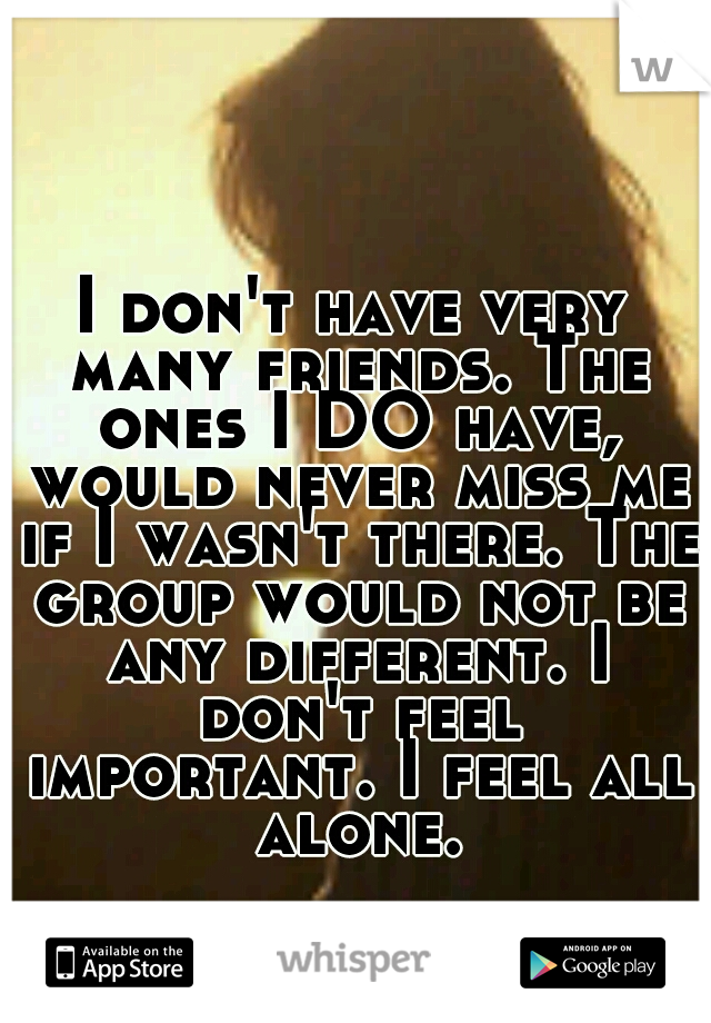 I don't have very many friends. The ones I DO have, would never miss me if I wasn't there. The group would not be any different. I don't feel important. I feel all alone.