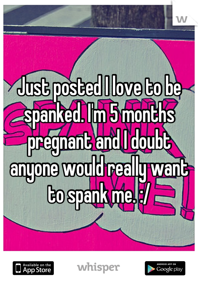 Just posted I love to be spanked. I'm 5 months pregnant and I doubt anyone would really want to spank me. :/