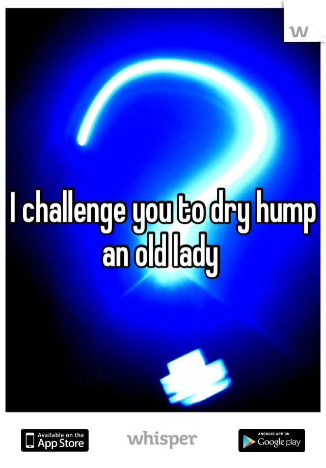 I challenge you to dry hump an old lady 