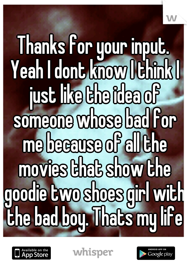 Thanks for your input. Yeah I dont know I think I just like the idea of someone whose bad for me because of all the movies that show the goodie two shoes girl with the bad boy. Thats my life