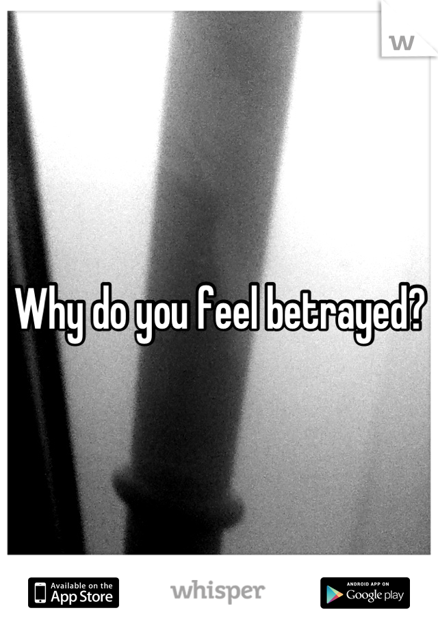 Why do you feel betrayed?