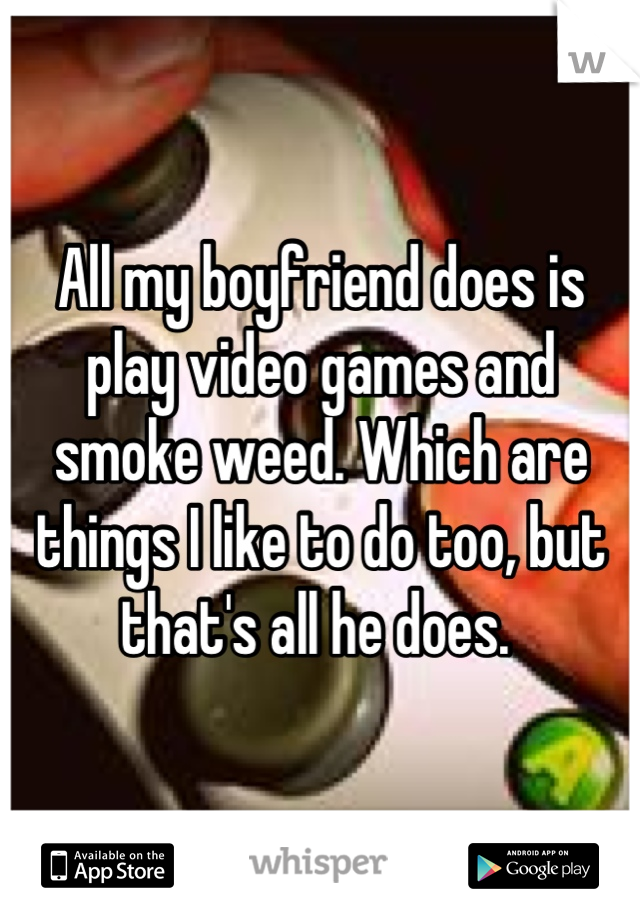 All my boyfriend does is play video games and smoke weed. Which are things I like to do too, but that's all he does. 