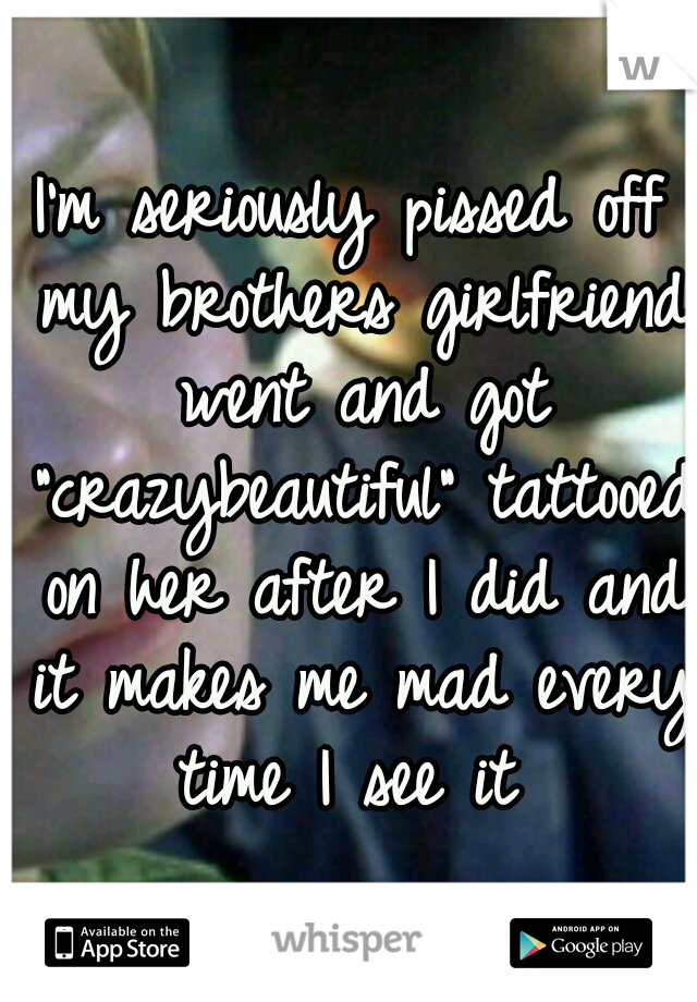 I'm seriously pissed off my brothers girlfriend went and got "crazybeautiful" tattooed on her after I did and it makes me mad every time I see it 