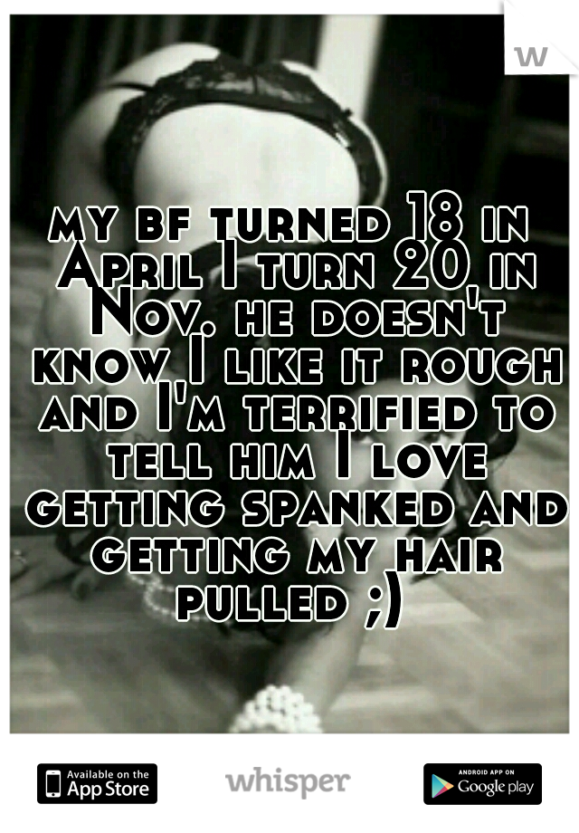 my bf turned 18 in April I turn 20 in Nov. he doesn't know I like it rough and I'm terrified to tell him I love getting spanked and getting my hair pulled ;) 