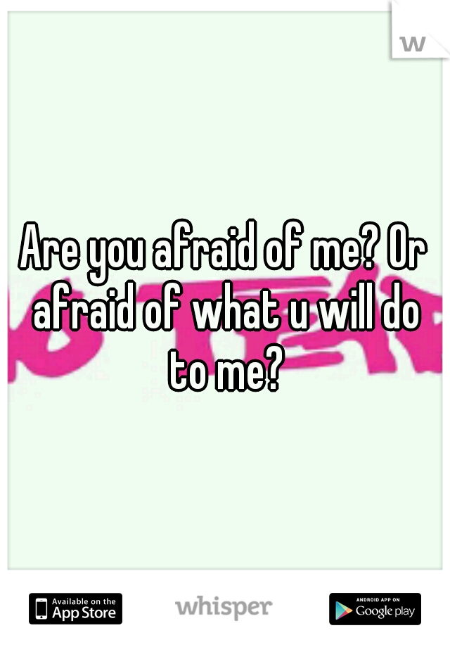 Are you afraid of me? Or afraid of what u will do to me?