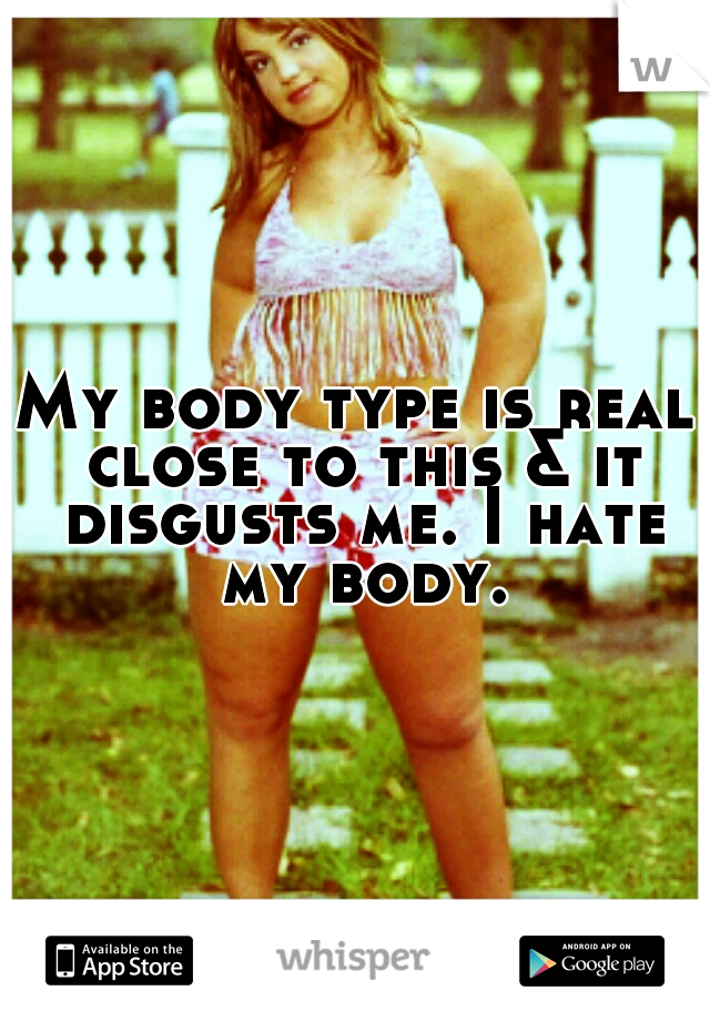 My body type is real close to this & it disgusts me. I hate my body.