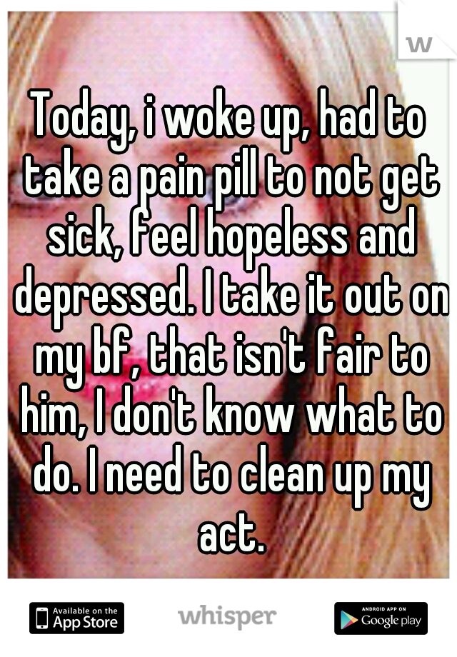 Today, i woke up, had to take a pain pill to not get sick, feel hopeless and depressed. I take it out on my bf, that isn't fair to him, I don't know what to do. I need to clean up my act.