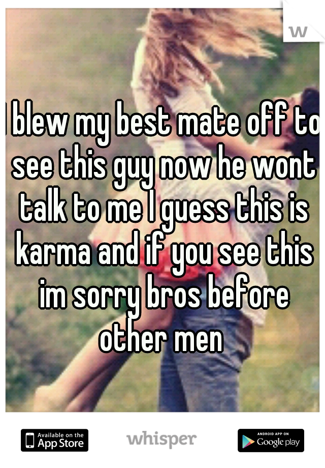 I blew my best mate off to see this guy now he wont talk to me I guess this is karma and if you see this im sorry bros before other men 