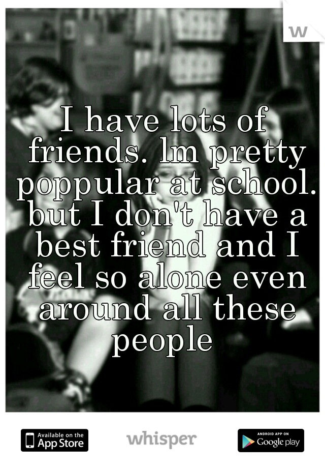I have lots of friends. lm pretty poppular at school. but I don't have a best friend and I feel so alone even around all these people 