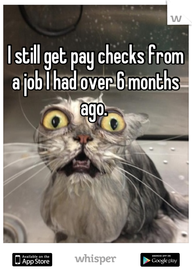 I still get pay checks from a job I had over 6 months ago. 