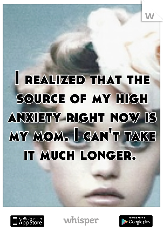 I realized that the source of my high anxiety right now is my mom. I can't take it much longer. 