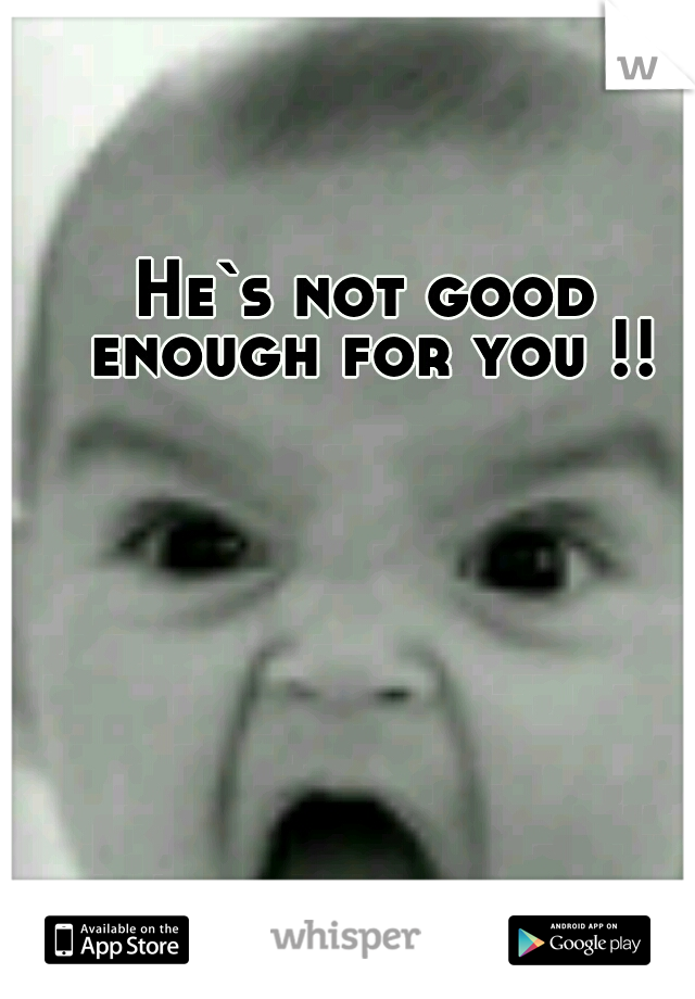 He`s not good enough for you !!